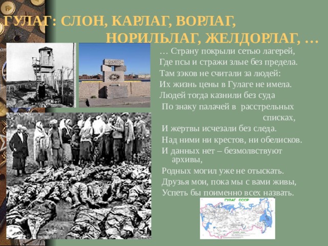 ГУЛАГ: СЛОН, КАРЛАГ, ВОРЛАГ,  НОРИЛЬЛАГ, ЖЕЛДОРЛАГ, … … Страну покрыли сетью лагерей, Где псы и стражи злые без предела. Там зэков не считали за людей: Их жизнь цены в Гулаге не имела. Людей тогда казнили без суда  По знаку палачей в расстрельных  списках,  И жертвы исчезали без следа.  Над ними ни крестов, ни обелисков.  И данных нет – безмолвствуют архивы,  Родных могил уже не отыскать.  Друзья мои, пока мы с вами живы,  Успеть бы поименно всех назвать.