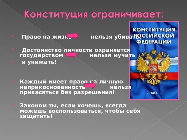   Право на жизнь нельзя убивать!    Достоинство личности охраняется государством нельзя мучить  и унижать!    Каждый имеет право на личную неприкосновенность нельзя прикасаться без разрешения!  Законом ты, если хочешь, всегда можешь воспользоваться, чтобы себя защитить!  