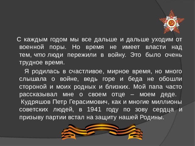   С каждым годом мы все дальше и дальше уходим от военной поры. Но время не имеет власти над тем,  что  люди пережили в войну. Это было очень трудное время.     Я родилась в счастливое, мирное время, но много слышала о войне, ведь горе и беда не обошли стороной и моих родных и близких. Мой папа часто рассказывал мне о своем отце – моем деде.  Кудряшов Петр Герасимович, как и многие миллионы советских людей, в 1941 году по зову сердца и призыву партии встал на защиту нашей Родины.  