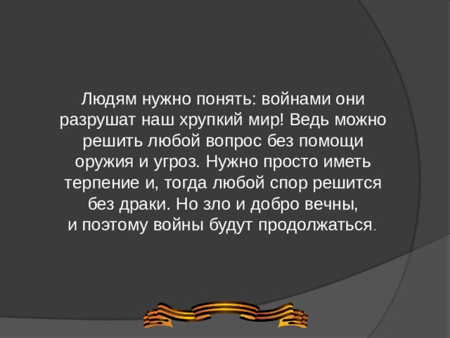 Людям нужно понять: войнами они разрушат наш хрупкий мир! Ведь можно решить любой вопрос без помощи оружия и угроз. Нужно просто иметь терпение и, тогда любой спор решится без драки. Но зло и добро вечны, и поэтому войны будут продолжаться . 
