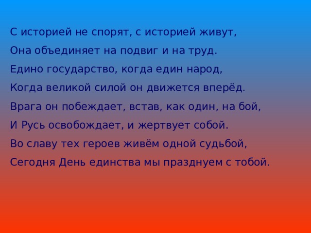 С историей не спорят, с историей живут, Она объединяет на подвиг и на труд. Едино государство, когда един народ, Когда великой силой он движется вперёд. Врага он побеждает, встав, как один, на бой, И Русь освобождает, и жертвует собой. Во славу тех героев живём одной судьбой, Сегодня День единства мы празднуем с тобой.