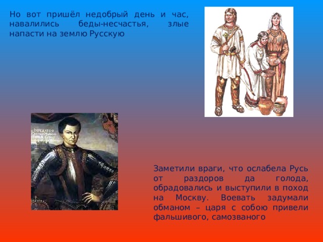 Но вот пришёл недобрый день и час, навалились беды-несчастья, злые напасти на землю Русскую Заметили враги, что ослабела Русь от раздоров да голода, обрадовались и выступили в поход на Москву. Воевать задумали обманом – царя с собою привели фальшивого, самозваного