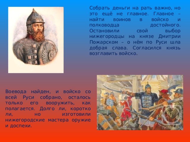 Собрать деньги на рать важно, но это ещё не главное. Главное – найти воинов в войско и полководца достойного. Остановили свой выбор нижегородцы на князе Дмитрии Пожарском – о нём по Руси шла добрая слава. Согласился князь возглавить войско . Воевода найден, и войско со всей Руси собрано, осталось только его вооружить, как полагается. Долго ли, коротко ли, но изготовили нижегородские мастера оружие и доспехи.