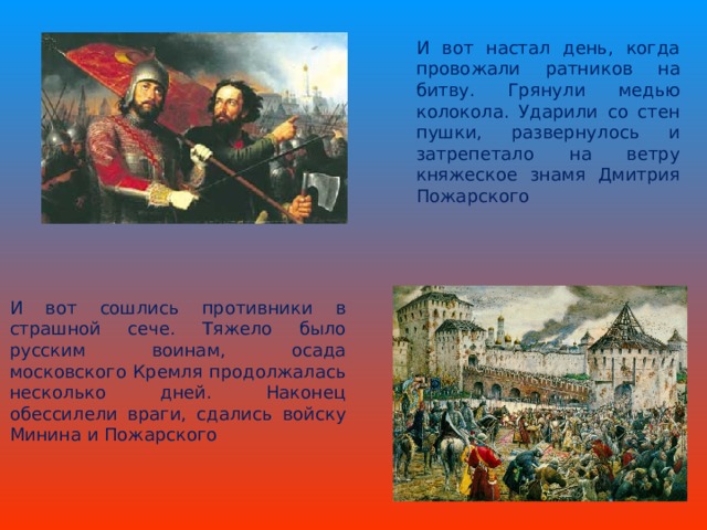 И вот настал день, когда провожали ратников на битву. Грянули медью колокола. Ударили со стен пушки, развернулось и затрепетало на ветру княжеское знамя Дмитрия Пожарского И вот сошлись противники в страшной сече. Тяжело было русским воинам, осада московского Кремля продолжалась несколько дней. Наконец обессилели враги, сдались войску Минина и Пожарского