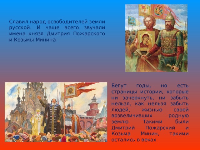 Славил народ освободителей земли русской. И чаще всего звучали имена князя Дмитрия Пожарского и Козьмы Минина Бегут годы, но есть страницы истории, которые ни зачеркнуть, ни забыть нельзя, как нельзя забыть людей, жизнью своей возвеличивших родную землю. Такими были Дмитрий Пожарский и Козьма Минин, такими остались в веках