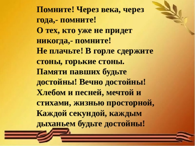 Помните! Через века, через года,- помните!  О тех, кто уже не придет никогда,- помните!  Не плачьте! В горле сдержите стоны, горькие стоны.  Памяти павших будьте достойны! Вечно достойны!  Хлебом и песней, мечтой и стихами, жизнью просторной,  Каждой секундой, каждым дыханьем будьте достойны! 