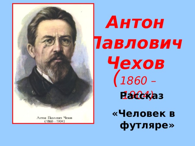 Антон Павлович  Чехов ( 1860 – 1904) Рассказ «Человек в футляре» 