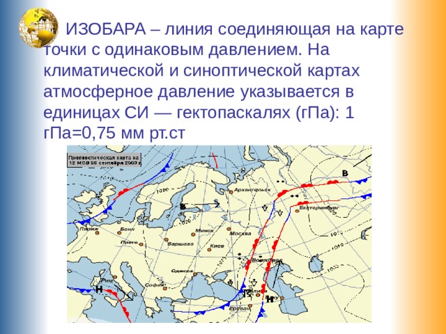  ИЗОБАРА – линия соединяющая на карте точки с одинаковым давлением. На климатической и синоптической картах атмосферное давление указывается в единицах СИ — гектопаскалях (гПа): 1 гПа=0,75 мм рт.ст 
