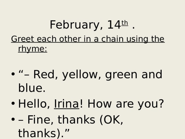 February, 14 th . Greet each other in a chain using the rhyme: “– Red, yellow, green and blue. Hello, Irina ! How are you? – Fine, thanks (OK, thanks).” 