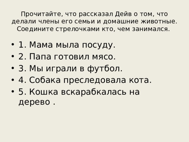 Прочитайте, что рассказал Дейв о том, что делали члены его семьи и домашние животные. Соедините стрелочками кто, чем занимался. 1. Мама мыла посуду. 2. Папа готовил мясо. 3. Мы играли в футбол. 4. Собака преследовала кота. 5. Кошка вскарабкалась на дерево . 