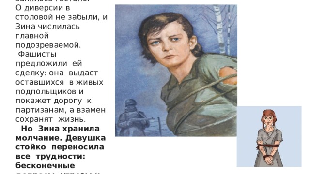 Ее отправили в Оболь, где девушкой занялось гестапо. О диверсии в столовой не забыли, и Зина числилась главной подозреваемой.  Фашисты предложили ей сделку: она выдаст оставшихся в живых подпольщиков и покажет дорогу к партизанам, а взамен сохранят жизнь.  Но Зина хранила молчание. Девушка стойко переносила все трудности: бесконечные допросы, угрозы и посулы.   
