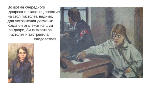Во время очередного  допроса гестаповец положил на стол пистолет, видимо, для устрашения девчонки. Когда он отвлекся на шум  во дворе, Зина схватила  пистолет и застрелила  следователя.  