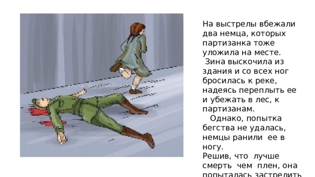 На выстрелы вбежали два немца, которых партизанка тоже уложила на месте.  Зина выскочила из здания и со всех ног бросилась к реке, надеясь переплыть ее и убежать в лес, к партизанам.  Однако, попытка бегства не удалась, немцы ранили ее в ногу. Решив, что лучше смерть чем плен, она попыталась застрелить себя последним патроном, но пистолет дал осечку. 