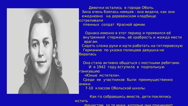 Девочки остались в городе Оболь.  Зина очень боялась немцев - она видела, как они  ежедневно на деревенском кладбище расстреливали  пленных солдат Красной армии.    Однако именно в этот период и проявился её  внутренний стержень, её храбрость и жажда мести  врагам.  Сидеть сложа руки и идти работать на гитлеровскую  Германию по указке полицаев девушка не собиралась .  Она стала активно общаться с местными ребятами.  И в 1942 году вступила в подпольную организацию  «Юные мстители».  Среди ее участников были преимущественно ученики  7-10 классов Обольской школы.  Как-то собравшись вместе, дети поклялись мстить  фашистам за те муки, которые они причиняют  советскому народу 