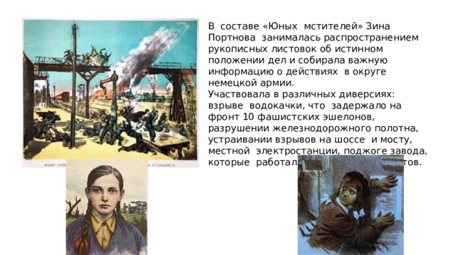 В составе «Юных мстителей» Зина Портнова занималась распространением рукописных листовок об истинном положении дел и собирала важную информацию о действиях в округе немецкой армии. Участвовала в различных диверсиях: взрыве водокачки, что задержало на фронт 10 фашистских эшелонов, разрушении железнодорожного полотна, устраивании взрывов на шоссе и мосту, местной электростанции, поджоге завода, которые работали теперь на фашистов. 