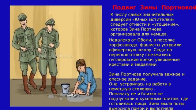  Подвиг Зины Портновой К числу самых значительных диверсий «Юных мстителей» следует отнести и «угощение», которое Зина Портнова организовала для немцев. Недалеко от Оболи, в поселке торфозавода, фашисты устроили офицерскую школу. Сюда на переподготовку съезжались гитлеровские вояки, увешанные крестами и медалями.   Зина Портнова получила важное и опасное задание. Она устроилась на работу в немецкую столовую . Поначалу ее и близко не подпускали к кухонным плитам, где готовилась пища, Зина мыла полы, выносила помои и выполняла другую грязную работу. 