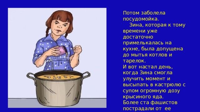 Потом заболела посудомойка.  Зина, которая к тому времени уже достаточно примелькалась на кухне, была допущена до мытья котлов и тарелок. И вот настал день, когда Зина смогла улучить момент и высыпать в кастрюлю с супом огромную дозу крысиного яда. Более ста фашистов пострадали от ее обеда. 