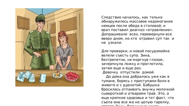 Следствие началось, как только обнаружилось массовое недомогание немцев после обеда в столовой, и врач поставил диагноз «отравление». Допрашивали всех, перевернули все вверх дном, но кто отравил суп так и не узнали. Для проверки, и новой посудомойке велели съесть супа. Зина, безтрепетно, не моргнув глазом, зачерпнула ложку и проглотила, затем еще и еще раз.  Девочку отпустили домой.  До дома она добралась уже как в тумане, борясь с приступами боли в животе и с дурнотой. Бабушка бросилась отпаивать внучку молочной сывороткой и отварами трав. Это, а еще крепкое здоровье и тот факт, что съела она все же не целую тарелку, спасло Зину. Девушка выжила.   