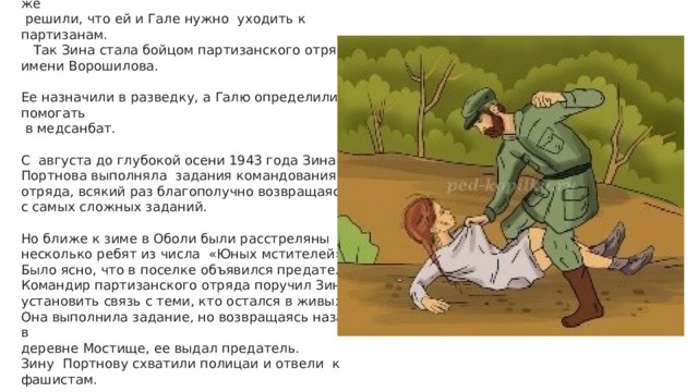 Несмотря на то, что на сей раз прямое подозрение на Зину не пало, в отряде «Юные мстители» все же  решили, что ей и Гале нужно уходить к партизанам.  Так Зина стала бойцом партизанского отряда имени Ворошилова. Ее назначили в разведку, а Галю определили помогать  в медсанбат. С августа до глубокой осени 1943 года Зина Портнова выполняла задания командования отряда, всякий раз благополучно возвращаясь с самых сложных заданий. Но ближе к зиме в Оболи были расстреляны несколько ребят из числа «Юных мстителей». Было ясно, что в поселке объявился предатель. Командир партизанского отряда поручил Зине установить связь с теми, кто остался в живых. Она выполнила задание, но возвращаясь назад, в деревне Мостище, ее выдал предатель. Зину Портнову схватили полицаи и отвели к фашистам. 