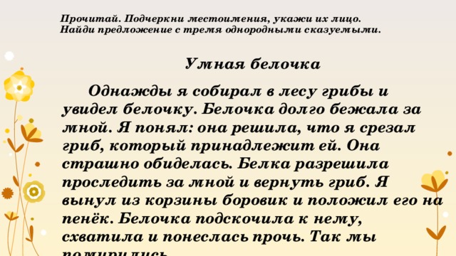 Прочитай. Подчеркни местоимения, укажи их лицо.  Найди предложение с тремя однородными сказуемыми.   Умная белочка  Однажды я собирал в лесу грибы и увидел белочку. Белочка долго бежала за мной. Я понял: она решила, что я срезал гриб, который принадлежит ей. Она страшно обиделась. Белка разрешила проследить за мной и вернуть гриб. Я вынул из корзины боровик и положил его на пенёк. Белочка подскочила к нему, схватила и понеслась прочь. Так мы помирились. 