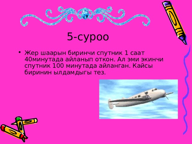 5-суроо Жер шаарын биринчи спутник 1 саат 40минутада айланып откон. Ал эми экинчи спутник 100 минутада айланган. Кайсы биринин ылдамдыгы тез.  