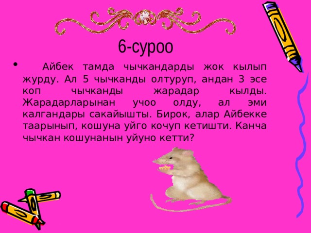 6-суроо  Айбек тамда чычкандарды жок кылып журду. Ал 5 чычканды олтуруп, андан 3 эсе коп чычканды жарадар кылды. Жарадарларынан учоо олду, ал эми калгандары сакайышты. Бирок, алар Айбекке таарынып, кошуна уйго кочуп кетишти. Канча чычкан кошунанын уйуно кетти? 