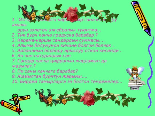 1. Озгорулмолорго карата бир гана кобойтуу амалы  орун ээлеген алгебралык туюнтма…  2. Тик бурч канча градуска барабар ?  3. Карама-каршы сандардын суммасы….  4. Алымы болумунон кичине болгон болчок .  5. Айлананын борбору аркылуу откон кесинди .  6. Эн чон натуралдык сан  7. Сандар канча цифранын жардамын да жазылат.?  8. Пи саны канчага барабар?  9. Жайылган бурчтун жарымы….  10. Бирдей тамырларга ээ болгон тендемелер…   