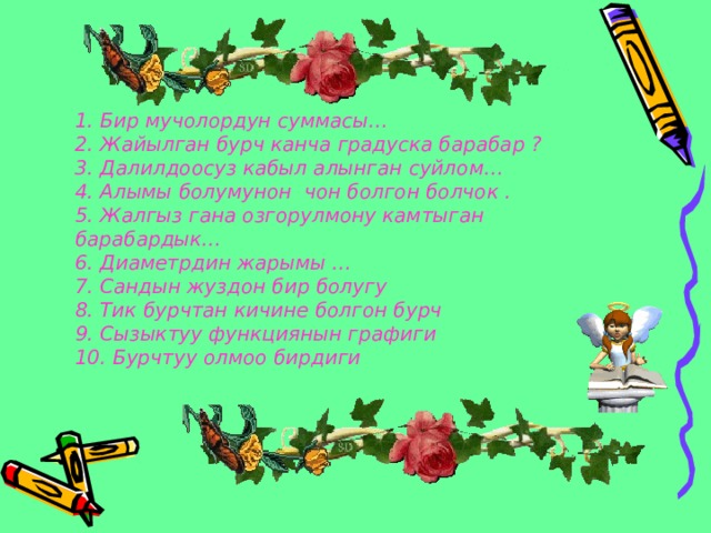 1. Бир мучолордун суммасы…  2. Жайылган бурч канча градуска барабар ?  3. Далилдоосуз кабыл алынган суйлом…  4. Алымы болумунон чон болгон болчок .  5. Жалгыз гана озгорулмону камтыган барабардык…  6. Диаметрдин жарымы …  7. Сандын жуздон бир болугу  8. Тик бурчтан кичине болгон бурч  9. Сызыктуу функциянын графиги  10. Бурчтуу олмоо бирдиги   