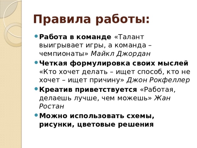 Правила работы: Работа в команде «Талант выигрывает игры, а команда – чемпионаты» Майкл Джордан Четкая формулировка своих мыслей «Кто хочет делать – ищет способ, кто не хочет – ищет причину» Джон Рокфеллер Креатив приветствуется «Работая, делаешь лучше, чем можешь» Жан Ростан Можно использовать схемы, рисунки, цветовые решения 