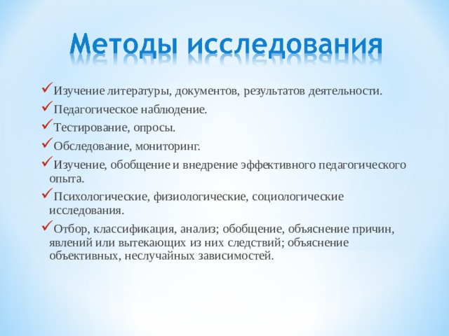 Изучение литературы, документов, результатов деятельности. Педагогическое наблюдение. Тестирование, опросы. Обследование, мониторинг. Изучение, обобщение и внедрение эффективного педагогического опыта. Психологические, физиологические, социологические исследования. Отбор, классификация, анализ; обобщение, объяснение причин, явлений или вытекающих из них следствий; объяснение объективных, неслучайных зависимостей. 