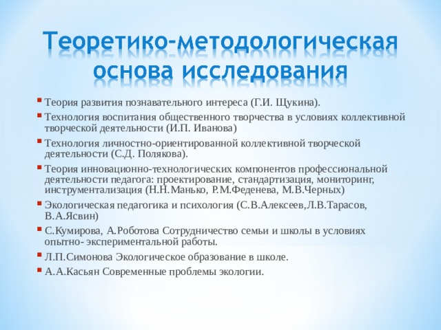Теория развития познавательного интереса (Г.И. Щукина). Технология воспитания общественного творчества в условиях коллективной творческой деятельности (И.П. Иванова) Технология личностно-ориентированной коллективной творческой деятельности (С.Д. Полякова). Теория инновационно-технологических компонентов профессиональной деятельности педагога: проектирование, стандартизация, мониторинг, инструментализация (Н.Н.Манько, Р.М.Феденева, М.В.Черных) Экологическая педагогика и психология (С.В.Алексеев,Л.В.Тарасов, В.А.Ясвин) С.Кумирова, А.Роботова Сотрудничество семьи и школы в условиях опытно- экспериментальной работы. Л.П.Симонова Экологическое образование в школе. А.А.Касьян Современные проблемы экологии. 
