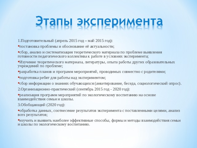 1.Подготовительный (апрель 2015 год – май 2015 год): постановка проблемы и обоснование её актуальности; сбор, анализ и систематизация теоретического материала по проблеме выявления готовности педагогического коллектива к работе в условиях эксперимента; Изучение теоретического материала, литературы, опыта работы других образовательных учреждений по проблеме; разработка планов и программ мероприятий, проводимых совместно с родителями; подготовка ребят для работы над экспериментом; сбор информации о знаниях обучающихся (анкетирование, беседа, социологический опрос). 2.Организационно-практический (сентябрь 2015 год - 2020 год): реализация программ мероприятий по экологическому воспитанию на основе взаимодействия семьи и школы. 3.Обобщающий (2020 год): обработка данных, соотнесение результатов эксперимента с поставленными целями, анализ всех результатов; изучить и выявить наиболее эффективные способы, формы и методы взаимодействия семьи и школы по экологическому воспитанию. 