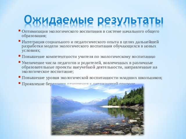 Оптимизация экологического воспитания в системе начального общего образования; Интеграция социального и педагогического опыта в целях дальнейшей разработки модели экологического воспитания обучающихся в новых условиях; Повышение компетентности учителя по экологическому воспитанию Увеличение числа педагогов и родителей, вовлеченных в различные образовательные проекты внеучебной деятельности, направленные на экологическое воспитание; Повышение уровня экологической воспитанности младших школьников; Проявление бережного отношения к окружающей природе. 
