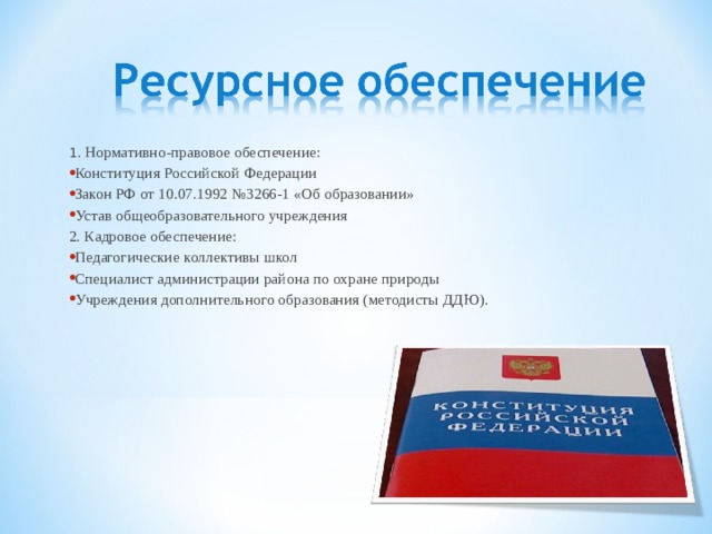 1. Нормативно-правовое обеспечение: Конституция Российской Федерации Закон РФ от 10.07.1992 №3266-1 «Об образовании» Устав общеобразовательного учреждения 2. Кадровое обеспечение: Педагогические коллективы школ Специалист администрации района по охране природы Учреждения дополнительного образования (методисты ДДЮ). 