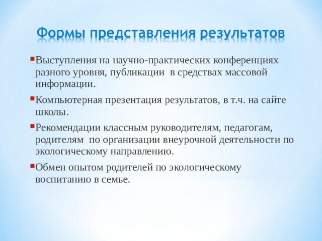 Выступления на научно-практических конференциях разного уровня, публикации в средствах массовой информации. Компьютерная презентация результатов, в т.ч. на сайте школы. Рекомендации классным руководителям, педагогам, родителям по организации внеурочной деятельности по экологическому направлению. Обмен опытом родителей по экологическому воспитанию в семье. 