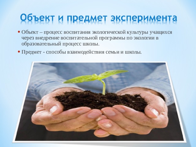Объект – процесс воспитания экологической культуры учащихся через внедрение воспитательной программы по экологии в образовательный процесс школы. Предмет - способы взаимодействия семьи и школы. 