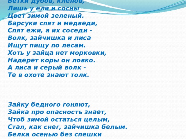  З И М А Льдом закована река В крепкие оковы, И пришел издалека К нам мороз суровый. Почернели до весны Ветки дубов, кленов, Лишь у ели и сосны Цвет зимой зеленый. Барсуки спят и медведи, Спят ежи, а их соседи - Волк, зайчишка и лиса Ищут пищу по лесам. Хоть у зайца нет морковки, Надерет коры он ловко. А лиса и серый волк - Те в охоте знают толк.    Зайку бедного гоняют, Зайка про опасность знает, Чтоб зимой остаться целым, Стал, как снег, зайчишка белым. Белка осенью без спешки Припасла в дупле березы Шишки, желуди, орешки. Не страшны теперь морозы! Вся природа замерла, Затаилась в зимней сказке, Ждет весеннего тепла И лучей веселой ласки. 