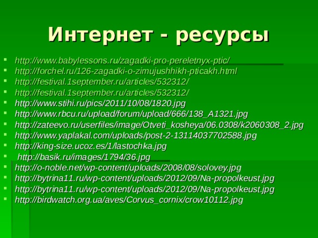 Интернет - ресурсы http://www.babylessons.ru/zagadki-pro-pereletnyx-ptic/ http://forchel.ru/126-zagadki-o-zimujushhikh-pticakh.html http://festival.1september.ru/articles/532312/ http://festival.1september.ru/articles/532312/ http://www.stihi.ru/pics/2011/10/08/1820.jpg http://www.rbcu.ru/upload/forum/upload/666/138_A1321.jpg http://zateevo.ru/userfiles/image/Otveti_kosheya/06.0308/k2060308_2.jpg http://www.yaplakal.com/uploads/post-2-13114037702588.jpg http://king-size.ucoz.es/1/lastochka.jpg  http://basik.ru/images/1794/36.jpg http://o-noble.net/wp-content/uploads/2008/08/solovey.jpg http://bytrina11.ru/wp-content/uploads/2012/09/Na-propolkeust.jpg http://bytrina11.ru/wp-content/uploads/2012/09/Na-propolkeust.jpg http://birdwatch.org.ua/aves/Corvus_cornix/crow10112.jpg  