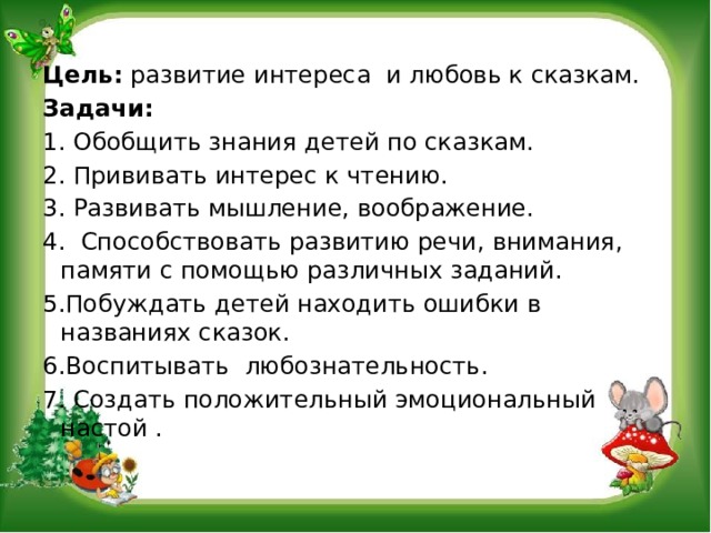 Цель: развитие интереса и любовь к сказкам. Задачи: 1. Обобщить знания детей по сказкам. 2. Прививать интерес к чтению. 3. Развивать мышление, воображение. 4. Способствовать развитию речи, внимания, памяти с помощью различных заданий. 5.Побуждать детей находить ошибки в названиях сказок. 6.Воспитывать любознательность. 7. Создать положительный эмоциональный настой .   