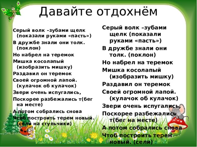 Давайте отдохнём Серый волк –зубами щелк (показали руками «пасть») В дружбе знали они толк. (поклон) Но набрел на теремок Мишка косолапый (изобразить мишку) Раздавил он теремок Своей огромной лапой. (кулачок об кулачок) Звери очень испугались, Поскорее разбежались т(бег на месте) А потом собрались снова Чтоб построить терем новый. (сели)   Серый волк –зубами щелк (показали руками «пасть») В дружбе знали они толк. (поклон) Но набрел на теремок Мишка косолапый (изобразить мишку) Раздавил он теремок Своей огромной лапой. (кулачок об кулачок) Звери очень испугались, Поскорее разбежались т(бег на месте) А потом собрались снова Чтоб построить терем новый. (сели на стульчики)   