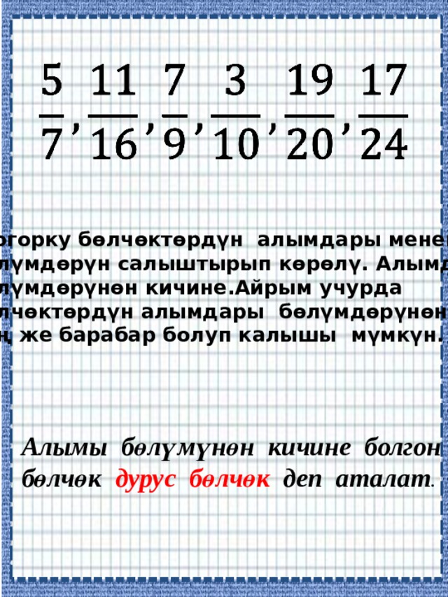   Жогорку бөлчөктөрдүн алымдары менен бөлүмдөрүн салыштырып көрөлү. Алымдары бөлүмдөрүнөн кичине.Айрым учурда бөлчөктөрдүн алымдары бөлүмдөрүнөн чоң же барабар болуп калышы мүмкүн. Алымы бөлүмүнөн кичине болгон бөлчөк дурус бөлчөк деп аталат . 