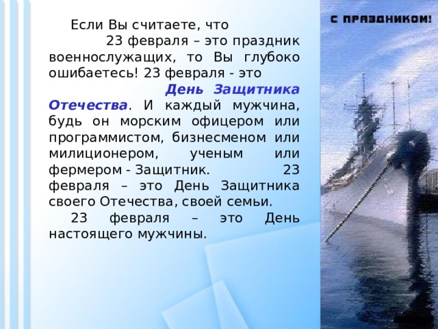  Если Вы считаете, что 23 февраля – это праздник военнослужащих, то Вы глубоко ошибаетесь! 23 февраля - это День Защитника Отечества . И каждый мужчина, будь он морским офицером или программистом, бизнесменом или милиционером, ученым или фермером - Защитник. 23 февраля – это День Защитника своего Отечества, своей семьи.  23 февраля – это День настоящего мужчины. 