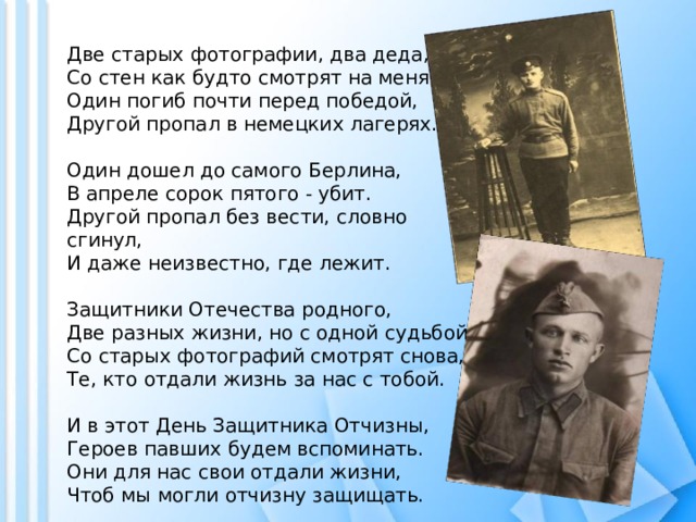 Две старых фотографии, два деда,  Со стен как будто смотрят на меня.  Один погиб почти перед победой,  Другой пропал в немецких лагерях.   Один дошел до самого Берлина,  В апреле сорок пятого - убит.  Другой пропал без вести, словно сгинул,  И даже неизвестно, где лежит.   Защитники Отечества родного,  Две разных жизни, но с одной судьбой.  Со старых фотографий смотрят снова,  Те, кто отдали жизнь за нас с тобой.   И в этот День Защитника Отчизны,  Героев павших будем вспоминать.  Они для нас свои отдали жизни,  Чтоб мы могли отчизну защищать. 