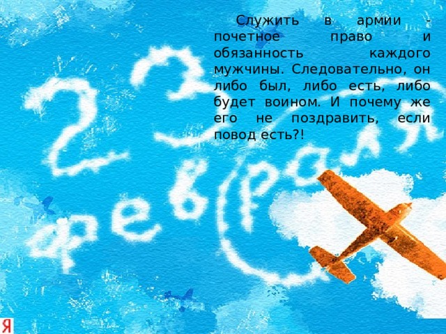   Служить в армии - почетное право и обязанность каждого мужчины. Следовательно, он либо был, либо есть, либо будет воином. И почему же его не поздравить, если повод есть?! 