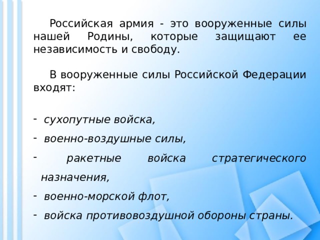   Российская армия - это вооруженные силы нашей Родины, которые защищают ее независимость и свободу.   В вооруженные силы Российской Федерации входят:  сухопутные войска,  военно-воздушные силы,  ракетные войска стратегического назначения,  военно-морской флот,  войска противовоздушной обороны страны. 