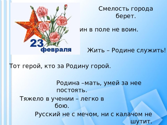 Смелость города берет. Один в поле не воин. Жить – Родине служить! Тот герой, кто за Родину горой. Родина –мать, умей за нее постоять. Тяжело в учении – легко в бою. Русский не с мечом, ни с калачом не шутит. 