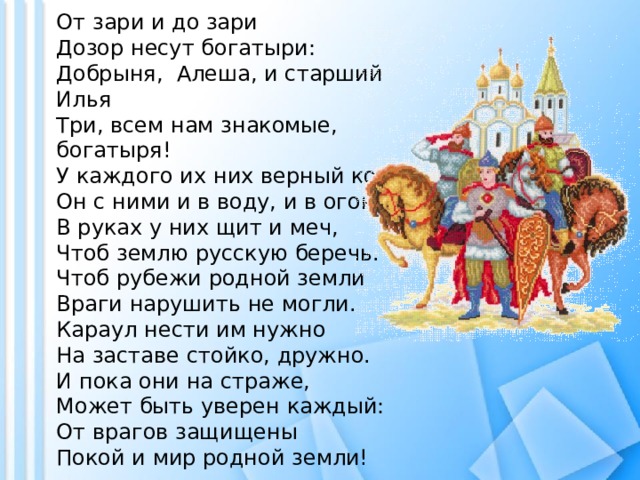 От зари и до зари Дозор несут богатыри:  Добрыня,  Алеша, и старший Илья  Три, всем нам знакомые, богатыря!  У каждого их них верный конь, Он с ними и в воду, и в огонь. В руках у них щит и меч, Чтоб землю русскую беречь.  Чтоб рубежи родной земли Враги нарушить не могли.  Караул нести им нужно На заставе стойко, дружно.  И пока они на страже, Может быть уверен каждый:  От врагов защищены Покой и мир родной земли!   