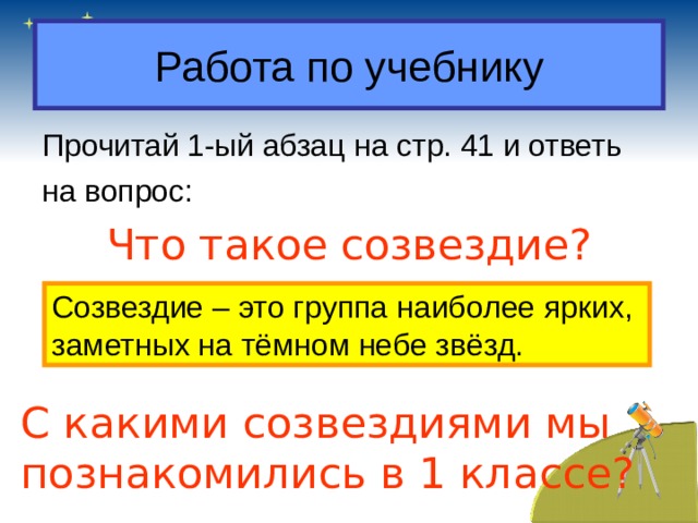Работа по учебнику Прочитай 1-ый абзац на стр. 41 и ответь на вопрос: Что такое созвездие? Созвездие – это группа наиболее ярких, заметных на тёмном небе звёзд. С какими созвездиями мы познакомились в 1 классе? 