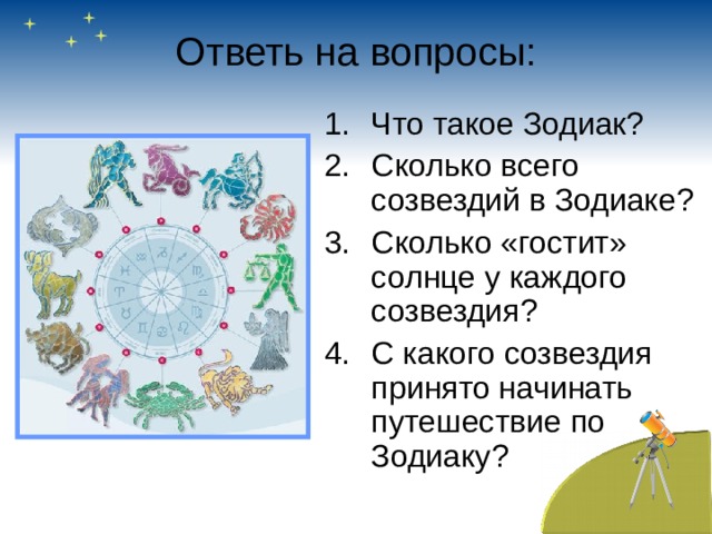 Ответь на вопросы: Что такое Зодиак? Сколько всего созвездий в Зодиаке? Сколько «гостит» солнце у каждого созвездия? С какого созвездия принято начинать путешествие по Зодиаку? 