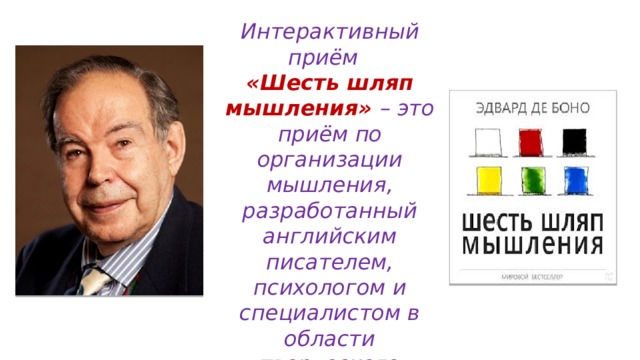 Интерактивный приём «Шесть шляп мышления» – это приём по организации мышления, разработанный английским писателем, психологом и специалистом в области творческого мышления Эдвардом де Боно. 